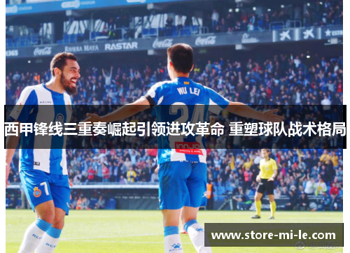 西甲锋线三重奏崛起引领进攻革命 重塑球队战术格局 西甲锋线三重奏崛起引领进攻革命 重塑球队战术格局