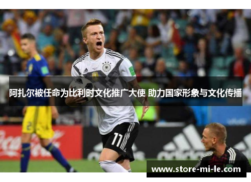 阿扎尔被任命为比利时文化推广大使 助力国家形象与文化传播 阿扎尔被任命为比利时文化推广大使 助力国家形象与文化传播