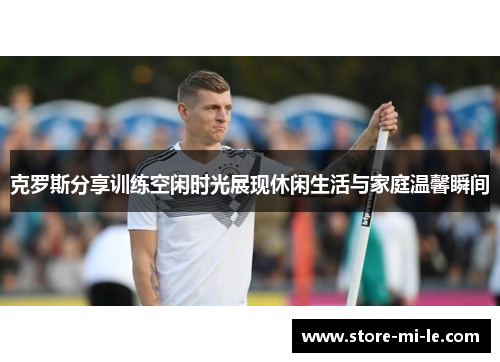 克罗斯分享训练空闲时光展现休闲生活与家庭温馨瞬间