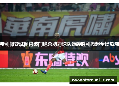 费利佩蓉城倒钩破门绝杀助力球队逆袭胜利掀起全场热潮